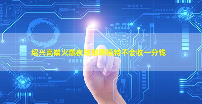 绍兴高端火爆夜场招聘模特不会收一分钱